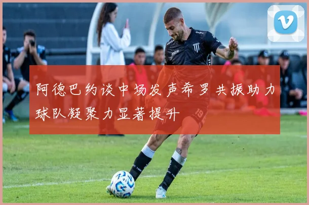 阿德巴约谈中场发声希罗共振助力球队凝聚力显著提升