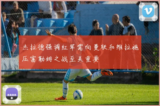杰拉德强调红军需向曼联和维拉施压富勒姆之战至关重要