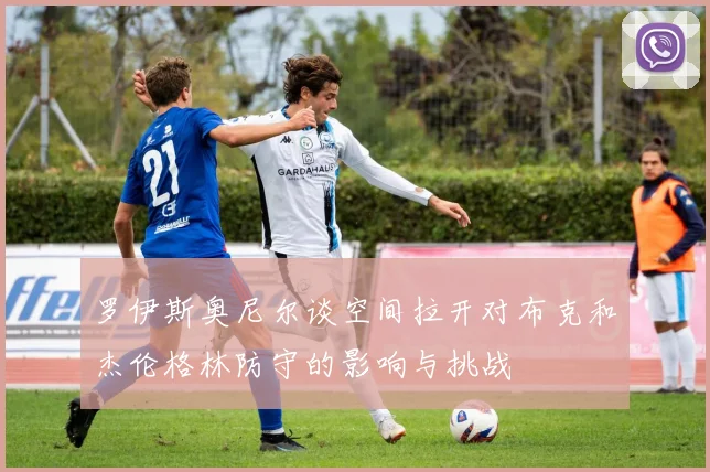 罗伊斯奥尼尔谈空间拉开对布克和杰伦格林防守的影响与挑战