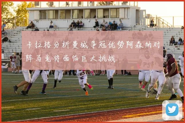 卡拉格分析曼城争冠优势阿森纳对阵马竞将面临巨大挑战