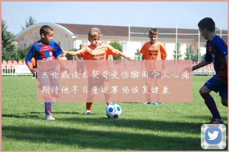 杰伦威谈东契奇受伤瞬间令人心痛期待他早日重返赛场恢复健康