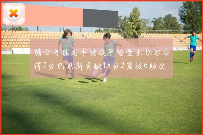 骑士与猛龙半场战平哈登米切尔各得7分巴恩斯贡献18分2篮板6助攻