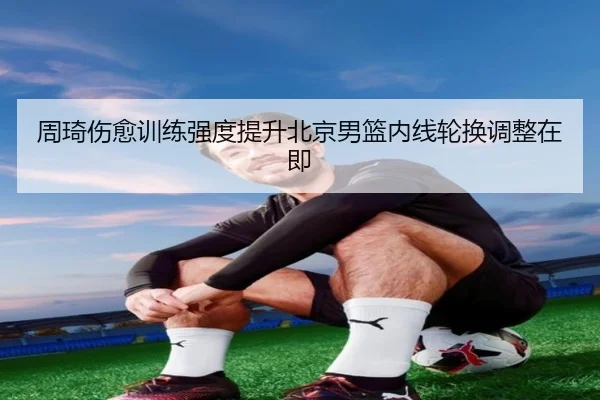 周琦伤愈训练强度提升北京男篮内线轮换调整在即
